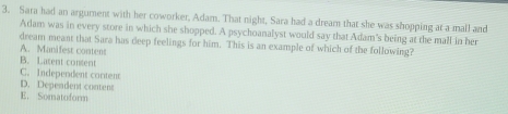 Sara had an argument with her coworker, Adam. That night, Sara had a dream that she was shopping at a mall and
Adam was in every store in which she shopped. A psychoanalyst would say that Adam's being at the mall in her
dream meant that Sara has deep feelings for him. This is an example of which of the following?
A. Manifest content
B. Latent content
C. Independent content
D. Dependent content
E. Somatoform