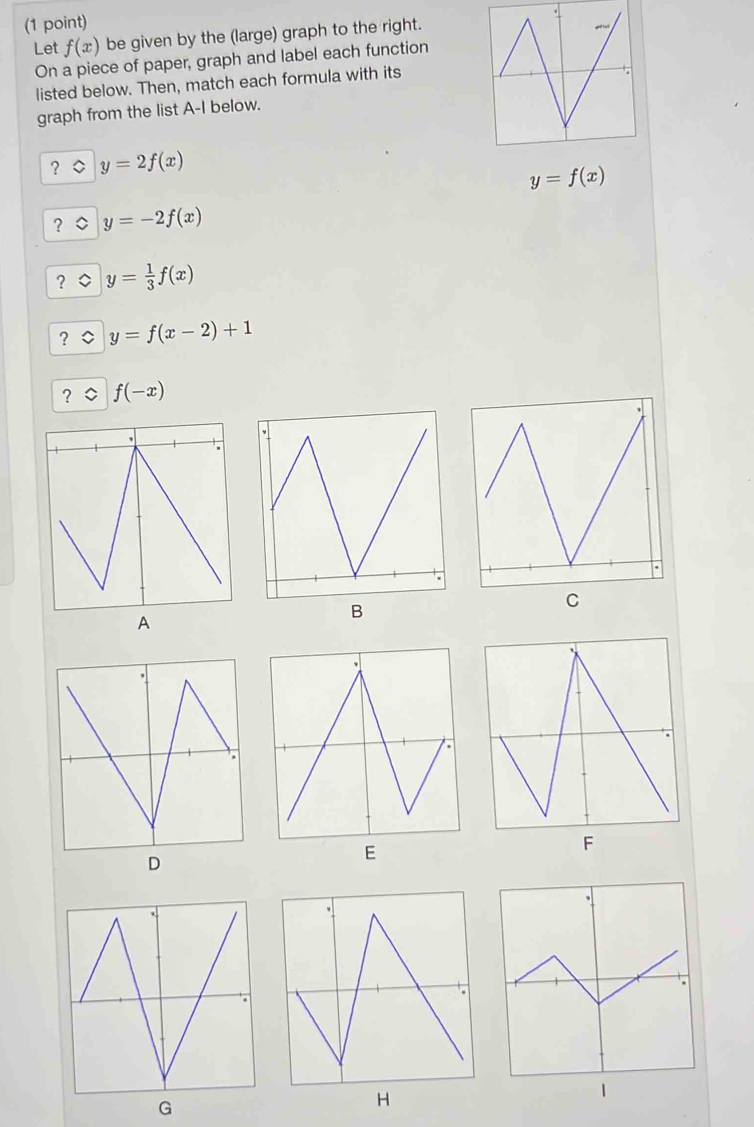 Let f(x) be given by the (large) graph to the right. 
On a piece of paper, graph and label each function 
listed below. Then, match each formula with its 
graph from the list A-I below. 
? y=2f(x)
y=f(x)
? y=-2f(x)
? y= 1/3 f(x)
? y=f(x-2)+1
? f(-x)
D 
G 
H