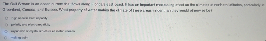 The Gulf Stream is an ocean current that flows along Florida's east coast. It has an important moderating effect on the climates of northern latitudes, particularly in
Greenland, Canada, and Europe. What property of water makes the climate of these areas milder than they would otherwise be?
high specific heat capacity
polarity and electronegativity
expansion of crystal structure as water freezes
melting point