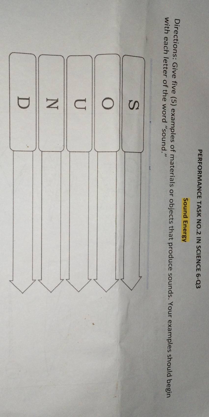 PERFORMANCE TASK NO.2 IN SCIENCE 6-Q3 
Sound Energy 
Directions: Give five (5) examples of materials or objects that produce sounds. Your examples should begin 
with each letter of the word “sound.” 
s 
O 
U 
N 
D