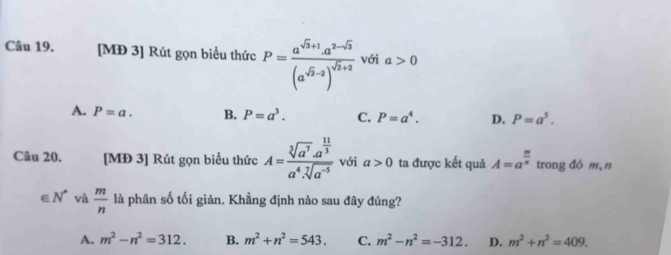 [MĐ 3] Rút gọn biều thức P=frac a^(sqrt(3)+1)a^(2-sqrt(3))(a^(sqrt(2)-2))^sqrt(2)+2 với a>0
A. P=a. B. P=a^3. C. P=a^4. D. P=a^5. 
Câu 20. [MĐ 3] Rút gọn biểu thức A=frac sqrt[3](a^7)· a^(frac 11)3a^4· sqrt[7](a^(-5)) với a>0 ta được kết quả A=a^(frac m)n trong đó m,n
∈ N^* và  m/n  là phân số tối giản. Khẳng định nào sau đây đúng?
A. m^2-n^2=312. B. m^2+n^2=543. C. m^2-n^2=-312. D. m^2+n^2=409.