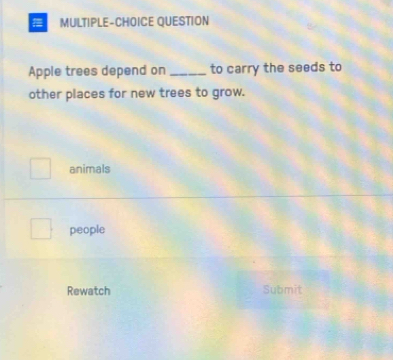 MULTIPLE-CHOICE QUESTION
Apple trees depend on _to carry the seeds to
other places for new trees to grow.
animals
people
Rewatch Submit