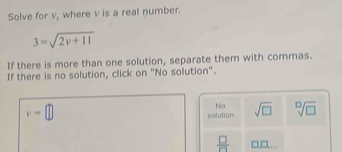 Solve for v, where v is a real number.
3=sqrt(2v+11)
If there is more than one solution, separate them with commas.
If there is no solution, click on "No solution".
v=□
No
solution sqrt(□ ) sqrt[□](□ )
 □ /□   □ ,□ ,...