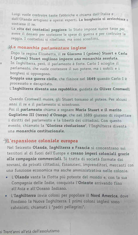 Luigi vuole costruire tante fabbriche e chiama dall’Italia e
dall’Olanda artigiani e operai esperti. La borghesia si arricchisce e
sostiene il re.
La vita dei contadini peggiora: lo Stato impone nuove tasse per
avere il denaro per sostenere le spese di guerra e per costruire la
reggia. I contadini si ribellano, ma sono sconfitti.
La monarchia parlamentare inglese
Dopo la regina Elisabetta, il re Giacomo I (primo) Stuart e Carlo
I (primo) Stuart vogliono imporre una monarchia assoluta.
a In Inghilterra, però, il parlamento è forte. Carlo I scioglie il
parlamento, che vuole contenere il suo potere, ma i nobili e i
borghesi si oppongono.
Scoppia una guerra civile, che finisce nel 1649 quando Carlo I è
processato e decapitato.
L’Inghilterra diventa una repubblica, guidata da Oliver Cromwell
Quando Cromwell muore, gli Stuart tornano al potere. Per alcuni
anni il re e il parlamento si scontrano.
Poi il parlamento chiama a reqnare Maria Stuart e il marito
Guglielmo III (terzo) d'Orange, che nel 1689 giurano di rispettare
i diritti del parlamento e la libertà dei cittadini. Con questo
evento, chiamato la "Gloriosa rivoluzione", l’Inghilterra diventa
una monarchia costituzionale.
L'espansione coloniale europea
Nel Seicento Olanda, Inghilterra e Francia si concentrano sui
territori al di fuori dell’Europa e creano imperi coloniali grazie
alle compagnie commerciali. Si tratta di società formate dai
sovrani, da privati cittadini, finanzieri, imprenditori, mercanti con
una funzione economica ma anche amministrativa nelle colonie.
L'Olanda vanta la flotta più potente del mondo e, con la sua
Compagnia delle Indie, conquista l'Oriente arrivando fino
all’Asia e all’Oceano Indiano.
L’Inghilterra invia coloni per popolare il Nord America, dove
fondano la Nuova Inghilterra. I primi coloni inglesi sono
calvinisti, chiamati i *padri pellegrini*.
ei Trent'anni all'età dell'assolutismo