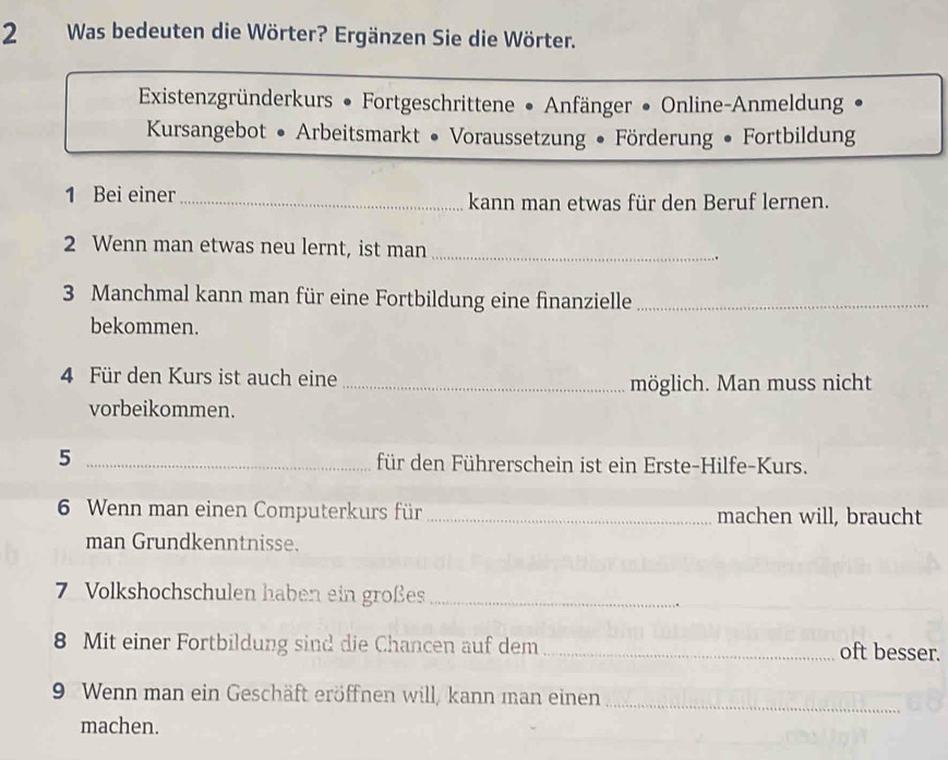 Was bedeuten die Wörter? Ergänzen Sie die Wörter. 
Existenzgründerkurs • Fortgeschrittene • Anfänger • Online-Anmeldung 
Kursangebot • Arbeitsmarkt • Voraussetzung • Förderung • Fortbildung 
1 Bei einer _kann man etwas für den Beruf lernen. 
2 Wenn man etwas neu lernt, ist man _. 
3 Manchmal kann man für eine Fortbildung eine finanzielle_ 
bekommen. 
4 Für den Kurs ist auch eine 
_möglich. Man muss nicht 
vorbeikommen. 
5 _für den Führerschein ist ein Erste-Hilfe-Kurs. 
6 Wenn man einen Computerkurs für _machen will, braucht 
man Grundkenntnisse. 
7 Volkshochschulen haben ein großes_ 
8 Mit einer Fortbildung sind die Chancen auf dem _oft besser. 
9 Wenn man ein Geschäft eröffnen will, kann man einen_ 
machen.