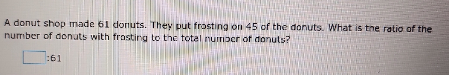 A donut shop made 61 donuts. They put frosting on 45 of the donuts. What is the ratio of the 
number of donuts with frosting to the total number of donuts?
□ :61