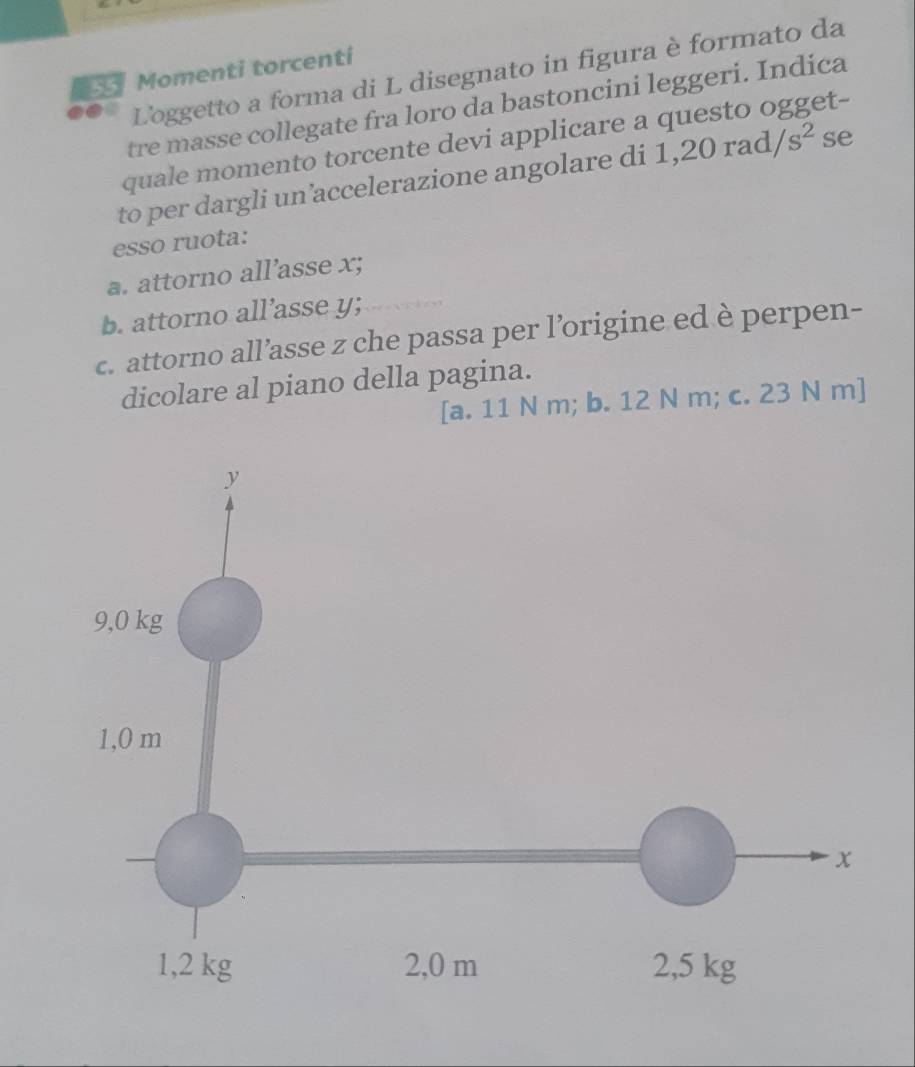 Momenti torcenti
Loggetto a forma di L disegnato in figura è formato da
tre masse collegate fra loro da bastoncini leggeri. Indica
quale momento torcente devi applicare a questo ogget-
to per dargli un’accelerazione angolare di 1, 20rad/s^2 se
esso ruota:
a. attorno all’asse x;
b. attorno all’asse y;
c. attorno all’asse z che passa per l’origine ed è perpen-
dicolare al piano della pagina.
[a. 11 N m; b. 12 N m; c. 23 N m]