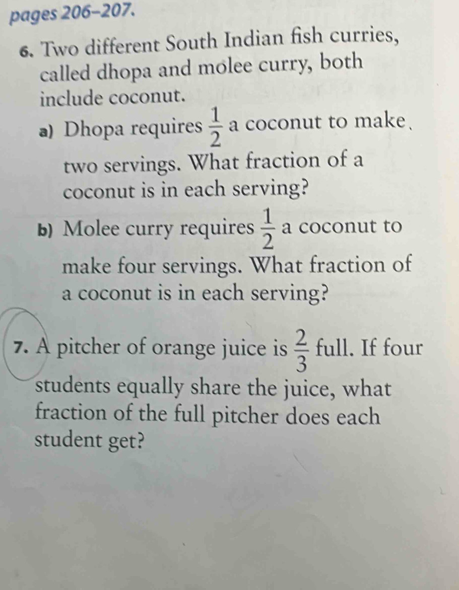 pages 206-207. 
6. Two different South Indian fish curries, 
called dhopa and molee curry, both 
include coconut. 
a) Dhopa requires  1/2  a coconut to make. 
two servings. What fraction of a 
coconut is in each serving? 
b) Molee curry requires  1/2  a coconut to 
make four servings. What fraction of 
a coconut is in each serving? 
7. A pitcher of orange juice is  2/3  full . If four 
students equally share the juice, what 
fraction of the full pitcher does each 
student get?