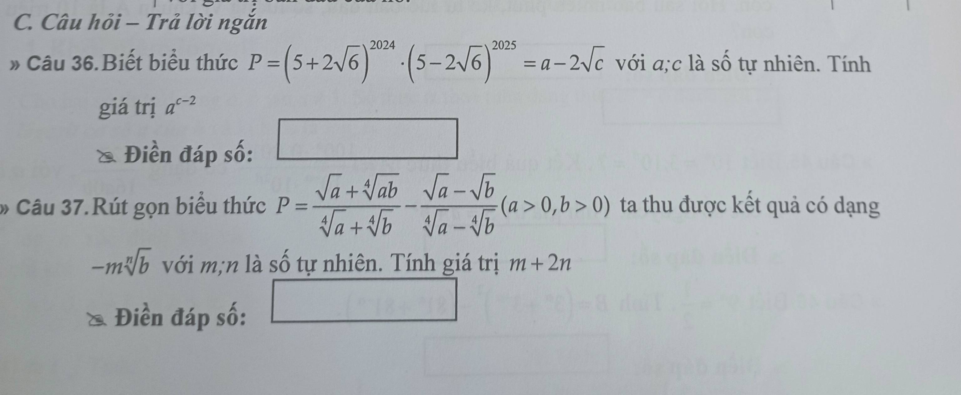 Câu hỏi - Trả lời ngắn 
» Câu 36.Biết biểu thức P=(5+2sqrt(6))^2024· (5-2sqrt(6))^2025=a-2sqrt(c) với a;c là cwidehat O tự nhiên. Tính 
giá trị a^(c-2)
Điền đáp số: 
□ 
Câu 37.Rút gọn biểu thức P= (sqrt(a)+sqrt[4](ab))/sqrt[4](a)+sqrt[4](b) - (sqrt(a)-sqrt(b))/sqrt[4](a)-sqrt[4](b) (a>0,b>0) ta thu được kết quả có dạng
-msqrt[n](b) với m;n là số tự nhiên. Tính giá trị m+2n
Điền đáp số: □