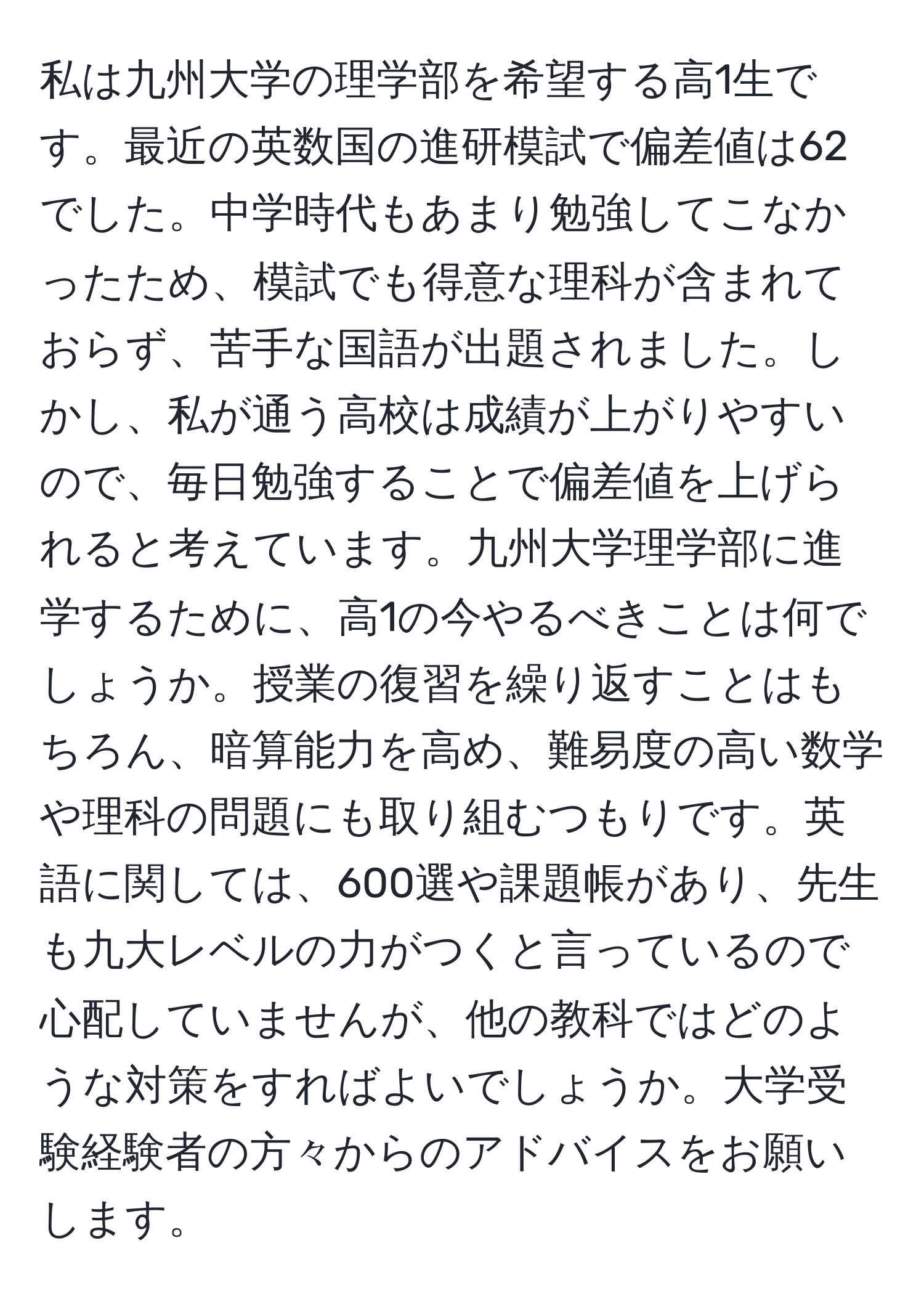 私は九州大学の理学部を希望する高1生です。最近の英数国の進研模試で偏差値は62でした。中学時代もあまり勉強してこなかったため、模試でも得意な理科が含まれておらず、苦手な国語が出題されました。しかし、私が通う高校は成績が上がりやすいので、毎日勉強することで偏差値を上げられると考えています。九州大学理学部に進学するために、高1の今やるべきことは何でしょうか。授業の復習を繰り返すことはもちろん、暗算能力を高め、難易度の高い数学や理科の問題にも取り組むつもりです。英語に関しては、600選や課題帳があり、先生も九大レベルの力がつくと言っているので心配していませんが、他の教科ではどのような対策をすればよいでしょうか。大学受験経験者の方々からのアドバイスをお願いします。