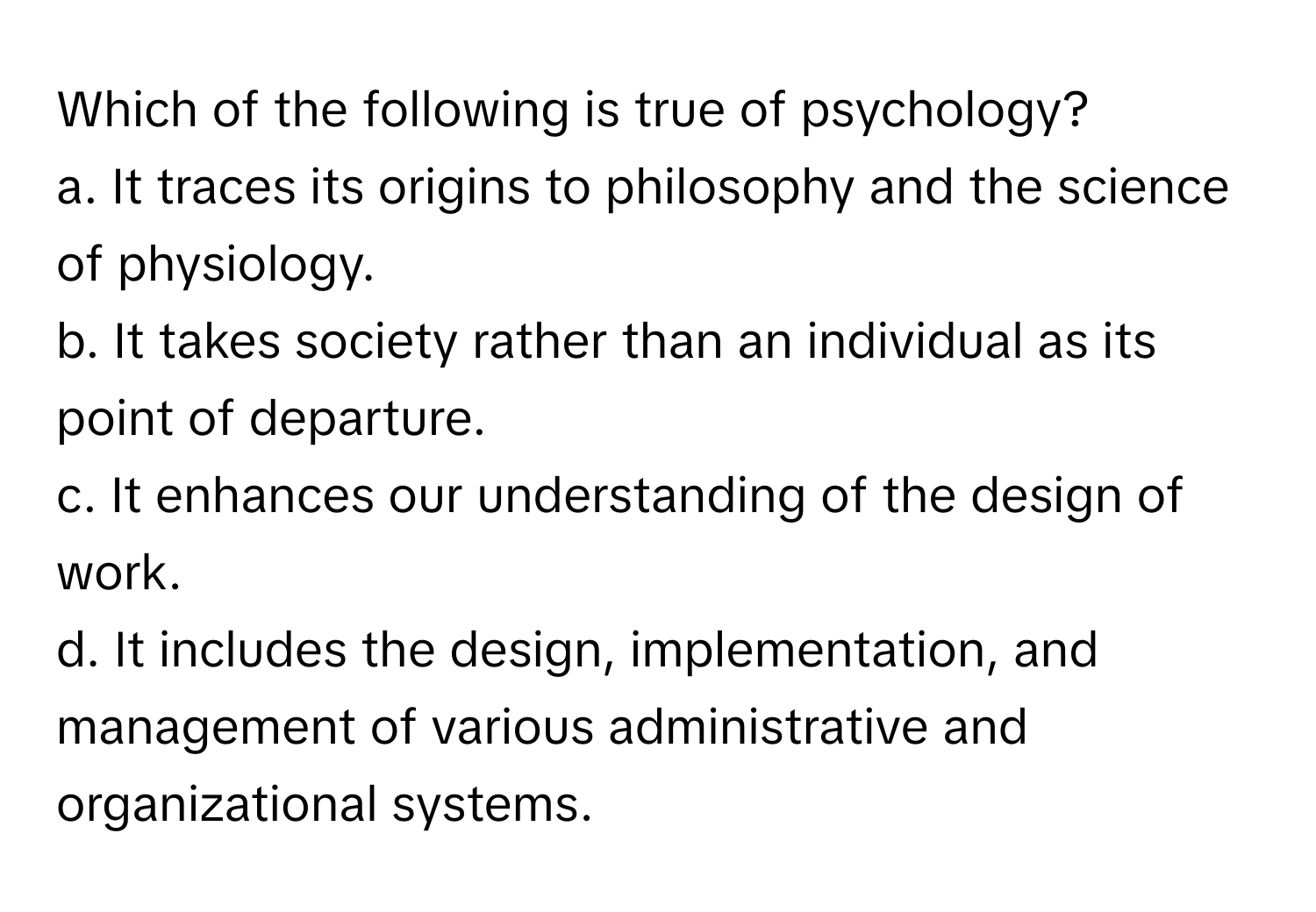 Which of the following is true of psychology?
a. It traces its origins to philosophy and the science of physiology.
b. It takes society rather than an individual as its point of departure.
c. It enhances our understanding of the design of work.
d. It includes the design, implementation, and management of various administrative and organizational systems.