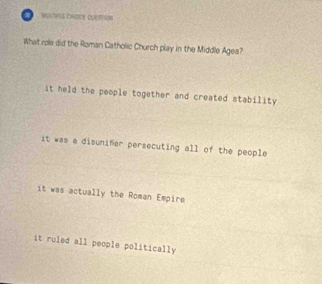 MOLTFLE CHDICE OOESTION
What role did the Roman Catholic Church play in the Middle Ages?
it held the people together and created stability
it was a disunifer persecuting all of the people
it was actually the Roman Empire
it ruled all people politically