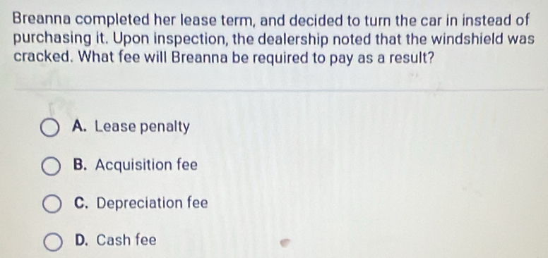 Breanna completed her lease term, and decided to turn the car in instead of
purchasing it. Upon inspection, the dealership noted that the windshield was
cracked. What fee will Breanna be required to pay as a result?
A. Lease penalty
B. Acquisition fee
C. Depreciation fee
D. Cash fee