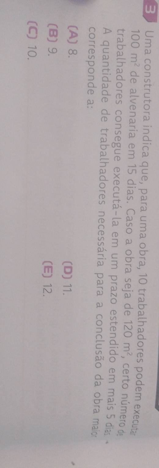Uma construtora indica que, para uma obra, 10 trabalhadores podem executar
100m^2 de alvenaria em 15 dias. Caso a obra seja de 120m^2 , certo número de
trabalhadores consegue executá-la em um prazo estendido em mais 5 dia 
A quantidade de trabalhadores necessária para a conclusão da obra maior
corresponde a:
(A) 8.
(D) 11.
(B) 9. (E) 12.
(C) 10.