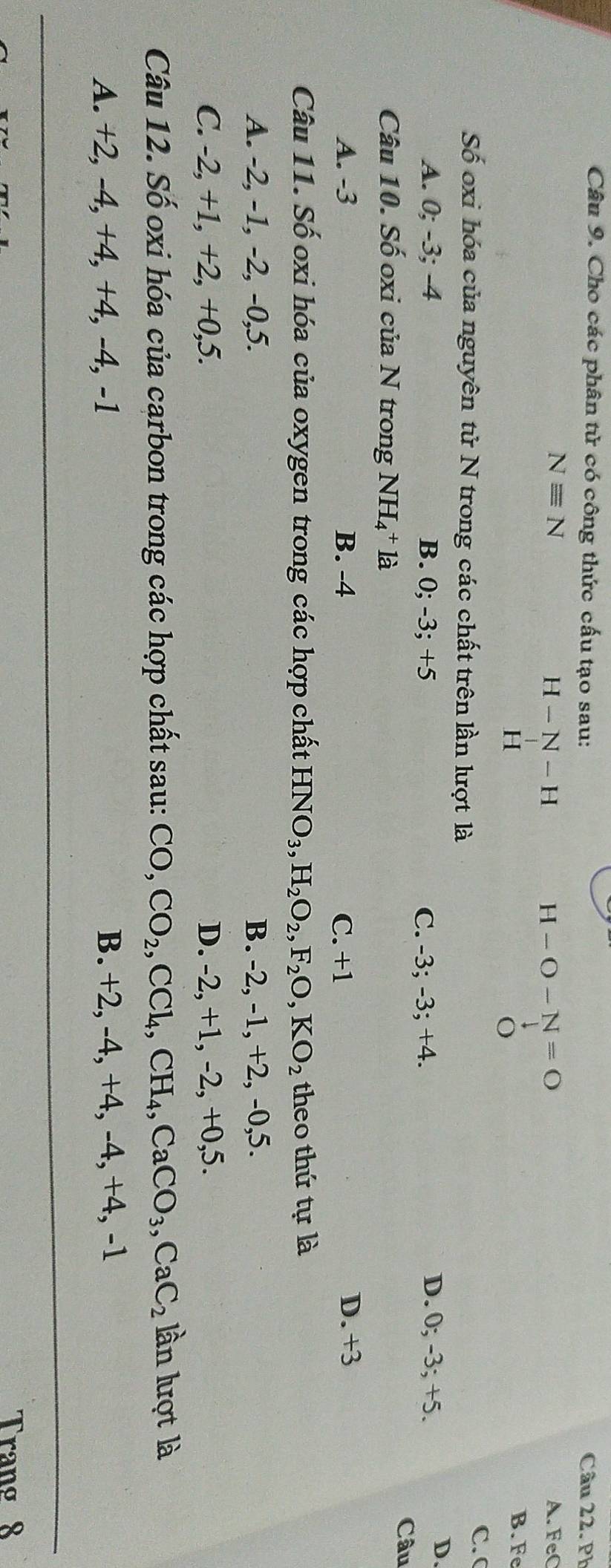 Cho các phân tử có công thức cấu tạo sau: Câu 22. Ph
Nequiv N A. FeC
H-N-H
H-O-N=O
H
o
B. Fe
C. C
Số oxi hóa của nguyên tử N trong các chất trên lần lượt là
A. 0; -3; -4 B. 0; -3; +5 C. -3; -3; +4.
D. 0; -3; +5.
D.
Câu 10. Số oxi của N trong NH_4^(+la
Câu
A. -3 B. -4 C. +1 D. +3
Câu 11. Số oxi hóa của oxygen trong các hợp chất HNO_3), H_2O_2, F_2O, KO_2 theo thứ tự là
A. -2, -1, -2, -0, 5. B. -2, -1, +2, -0, 5.
C. -2, +1, +2, +0, 5. D. -2, +1, -2, +0, 5.
Câu 12. Số oxi hóa của carbon trong các hợp chất sau: CO, CO_2, CCl_4, CH_4, CaCO_3, CaC_2 lần lượt là
A. +2, -4, +4, +4, -4, -1 B. +2, -4, +4, -4, +4, -1
Trang 8