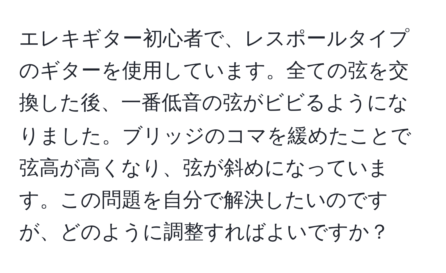 エレキギター初心者で、レスポールタイプのギターを使用しています。全ての弦を交換した後、一番低音の弦がビビるようになりました。ブリッジのコマを緩めたことで弦高が高くなり、弦が斜めになっています。この問題を自分で解決したいのですが、どのように調整すればよいですか？