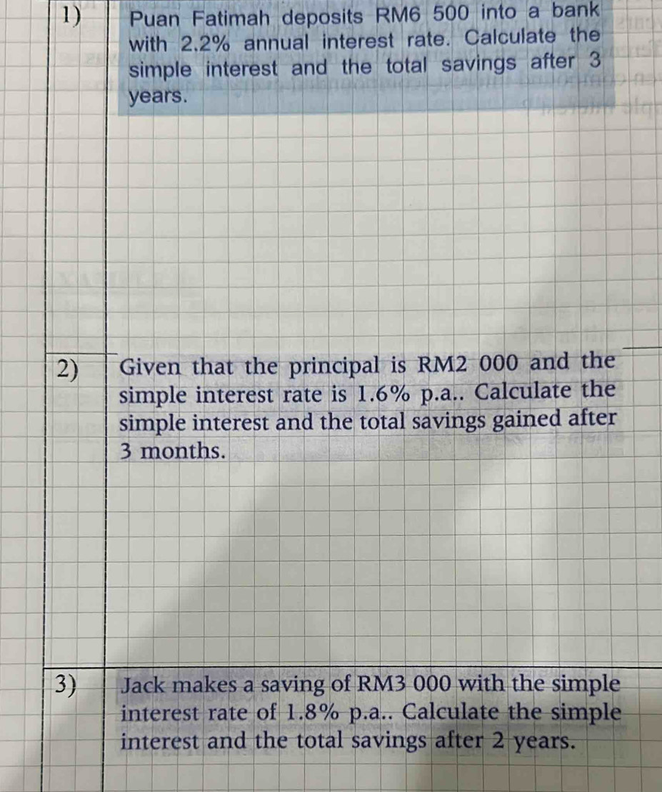 Puan Fatimah deposits RM6 500 into a bank 
with 2.2% annual interest rate. Calculate the 
simple interest and the total savings after 3
years. 
2) Given that the principal is RM2 000 and the 
simple interest rate is 1.6% p.a.. Calculate the 
simple interest and the total savings gained after
3 months. 
3) Jack makes a saving of RM3 000 with the simple 
interest rate of 1.8% p.a.. Calculate the simple 
interest and the total savings after 2 years.