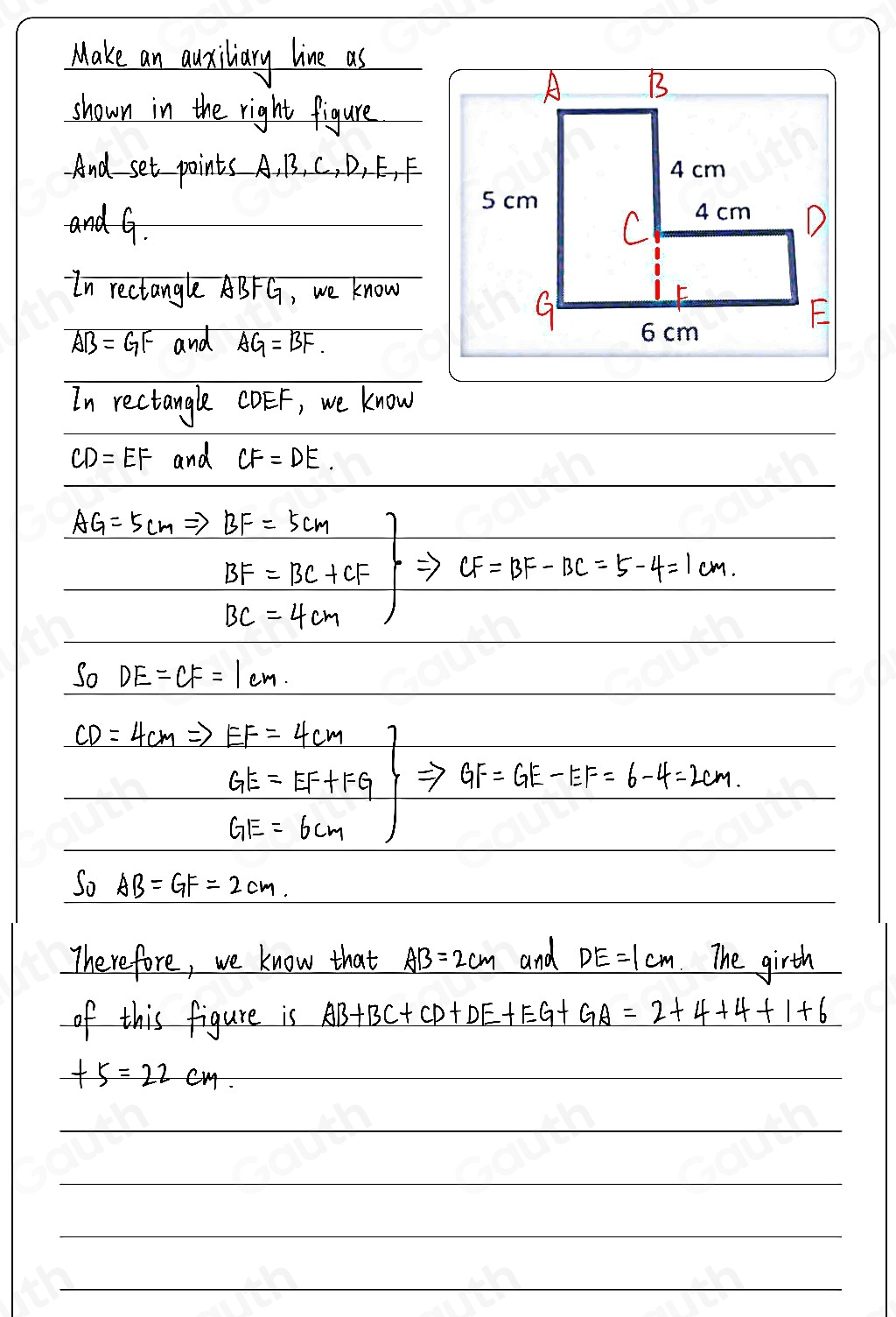 Make an ausillary live as 
shown in the right figure 
And set points A, B, C, D, E, F
and G. 
In rectangle ABFG, we know
AB=GF and AG=BF. 
In rectangle CDEF, we know
CD=EF and CF=DE.
AG=5cmRightarrow BF=5cmBF=BC+CF CF=BF-BC=5-4=1cm.
BC=4cm
So DE=CF=1cm.
CD=4cmRightarrow EF=4cm
.beginarrayr GE=EF+FG GE=6cmendarray GF=GE-EF=6-4=2cm. 
So AB=GF=2cm. 
Therefore, we know that AB=2cm and DE=1cm The girth 
of this figure is AB+BC+CD+DE+EG+GA=2+4+4+1+6
+5=22cm.