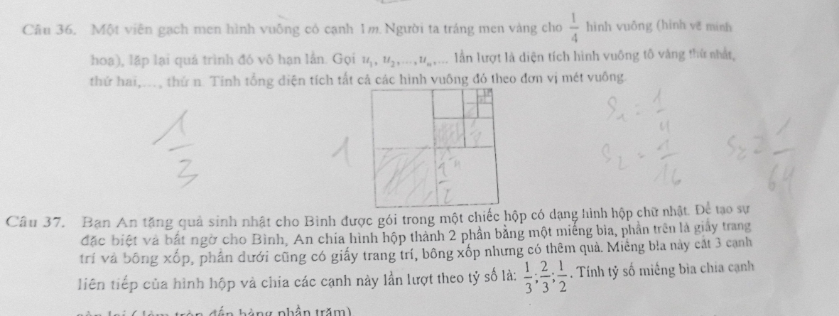 Một viên gạch men hình vuông có cạnh 1m Người ta tráng men vàng cho  1/4  hình vuông (hình vẽ minh 
hoa), lặp lại quá trình đó vô hạn lần. Gọi u_1, u_2,..., u_n,... lần lượt là diện tích hình vuông tô vàng thứ nhất, 
thứ hai,..., thứ n. Tinh tổng diện tích tất cả các hình vuông đó theo đơn vị mét vuông. 
Câu 37. Ban An tặng quả sinh nhật cho Bình được gói trong một chiếc hộp có dạng hình hộp chữ nhật. Để tạo sự 
đặc biệt và bắt ngờ cho Bình, An chia hình hộp thành 2 phần bằng một miếng bìa, phần trên là giảy trang 
trí và bông x O p, phần dưới cũng có giấy trang trí, bông xốp nhưng có thêm quả. Miêng bìa này cát 3 cạnh 
liên tiếp của hình hộp và chia các cạnh này lần lượt theo tỷ số là:  1/3 ;  2/3 ;  1/2 . Tính tỷ số miếng bìa chía cạnh 
hà ng phần trăm)