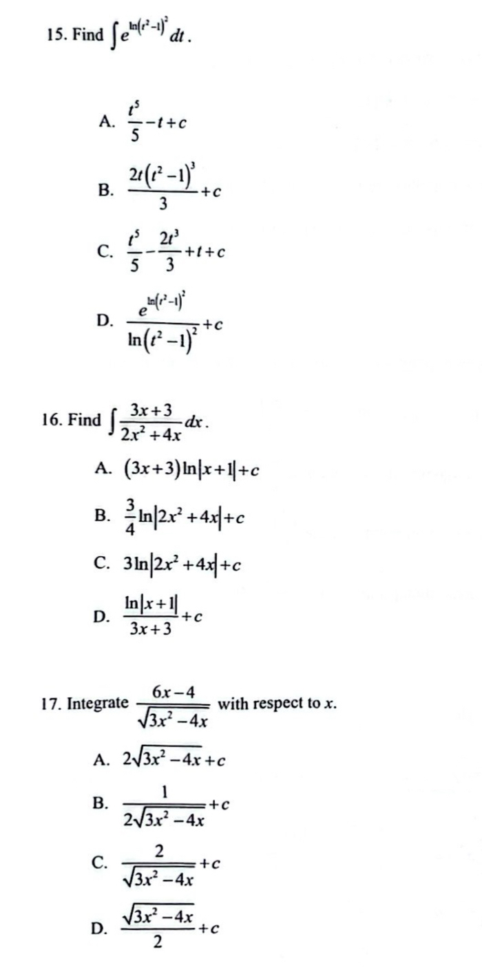 Find ∈t e^(ln (t^2)-1)^2dt.
A.  t^5/5 -t+c
B. frac 2t(t^2-1)^33+c
C.  t^5/5 - 2t^3/3 +t+c
D. frac e^(ln (t^2)-1)^2ln (t^2-1)^2+c
16. Find ∈t  (3x+3)/2x^2+4x dx.
A. (3x+3)ln |x+1|+c
B.  3/4 ln |2x^2+4x|+c
C. 3ln |2x^2+4x|+c
D.  (ln |x+1|)/3x+3 +c
17. Integrate  (6x-4)/sqrt(3x^2-4x)  with respect to x.
A. 2sqrt(3x^2-4x)+c
B.  1/2sqrt(3x^2-4x) +c
C.  2/sqrt(3x^2-4x) +c
D.  (sqrt(3x^2-4x))/2 +c