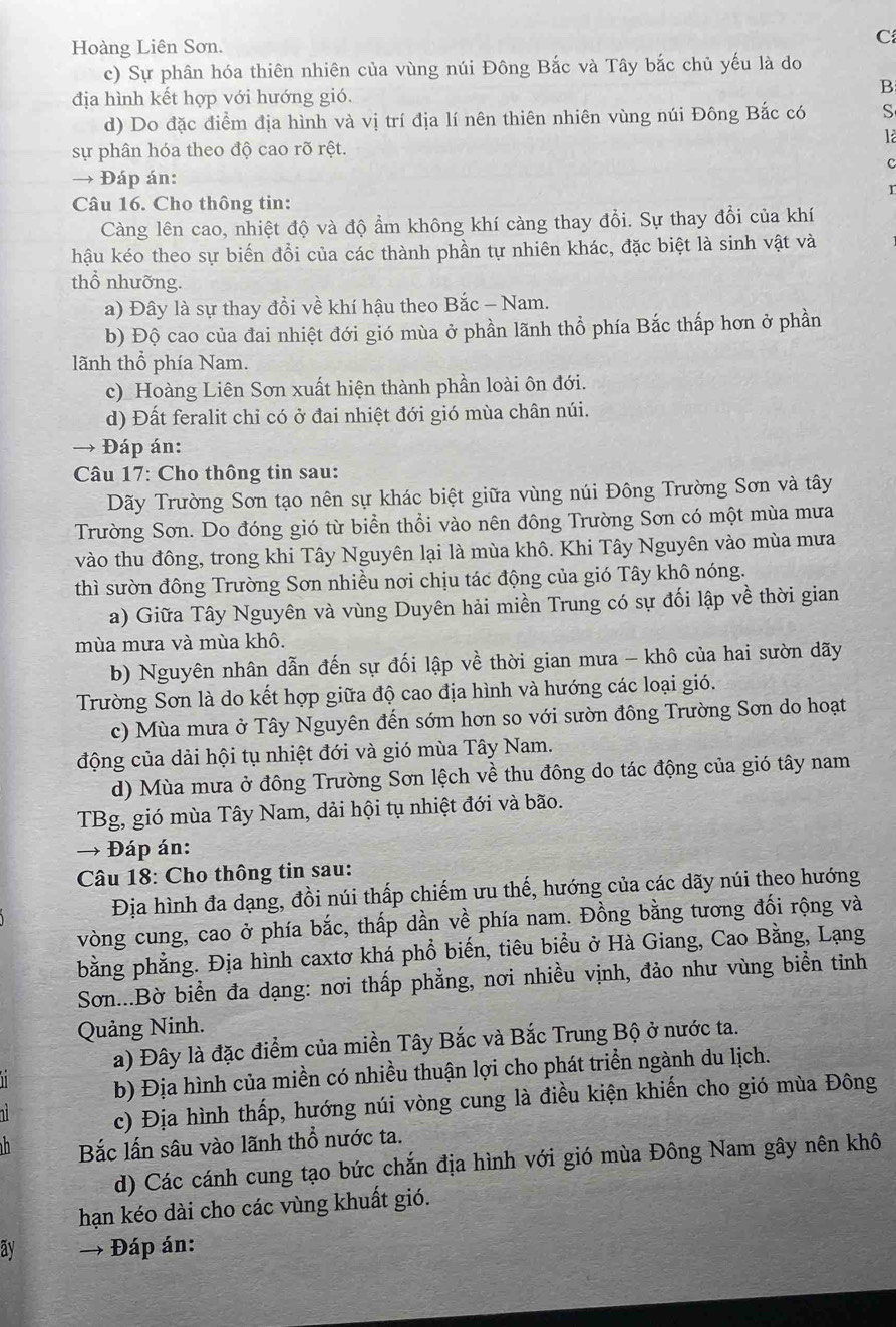 Hoàng Liên Sơn.
C
c) Sự phân hóa thiên nhiên của vùng núi Đông Bắc và Tây bắc chủ yếu là do
B
địa hình kết hợp với hướng gió.
d) Do đặc điểm địa hình và vị trí địa lí nên thiên nhiên vùng núi Đông Bắc có S
là
sự phân hóa theo độ cao rõ rệt.
c
→ Đáp án:
r
Câu 16. Cho thông tin:
Càng lên cao, nhiệt độ và độ ẩm không khí càng thay đổi. Sự thay đổi của khí
hậu kéo theo sự biến đồi của các thành phần tự nhiên khác, đặc biệt là sinh vật và
thổ nhưỡng.
a) Đây là sự thay đồi về khí hậu theo Bắc - Nam.
b) Độ cao của đai nhiệt đới gió mùa ở phần lãnh thổ phía Bắc thấp hơn ở phần
lãnh thổ phía Nam.
c) Hoàng Liên Sơn xuất hiện thành phần loài ôn đới.
d) Đất feralit chỉ có ở đai nhiệt đới gió mùa chân núi.
→ Đáp án:
Câu 17: Cho thông tin sau:
Dãy Trường Sơn tạo nên sự khác biệt giữa vùng núi Đông Trường Sơn và tây
Trường Sơn. Do đóng gió từ biển thổi vào nên đông Trường Sơn có một mùa mưa
vào thu đông, trong khi Tây Nguyên lại là mùa khô. Khi Tây Nguyên vào mùa mưa
thì sườn đông Trường Sơn nhiều nơi chịu tác động của gió Tây khô nóng.
a) Giữa Tây Nguyên và vùng Duyên hải miền Trung có sự đối lập về thời gian
mùa mưa và mùa khô.
b) Nguyên nhân dẫn đến sự đối lập về thời gian mưa - khô của hai sườn dãy
Trường Sơn là do kết hợp giữa độ cao địa hình và hướng các loại gió.
c) Mùa mưa ở Tây Nguyên đến sớm hơn so với sườn đông Trường Sơn do hoạt
động của dài hội tụ nhiệt đới và gió mùa Tây Nam.
d) Mùa mưa ở đông Trường Sơn lệch về thu đông do tác động của gió tây nam
TBg, gió mùa Tây Nam, dải hội tụ nhiệt đới và bão.
→ Đáp án:
Câu 18: Cho thông tin sau:
Địa hình đa dạng, đồi núi thấp chiếm ưu thế, hướng của các dãy núi theo hướng
vòng cung, cao ở phía bắc, thấp dần về phía nam. Đồng bằng tương đối rộng và
bằng phẳng. Địa hình caxtơ khá phổ biến, tiêu biểu ở Hà Giang, Cao Bằng, Lạng
Sơn...Bờ biển đa dạng: nơi thấp phẳng, nơi nhiều vịnh, đảo như vùng biển tinh
Quảng Ninh.
a) Đây là đặc điểm của miền Tây Bắc và Bắc Trung Bộ ở nước ta.
b) Địa hình của miền có nhiều thuận lợi cho phát triển ngành du lịch.
c) Địa hình thấp, hướng núi vòng cung là điều kiện khiến cho gió mùa Đông
Bắc lấn sâu vào lãnh thổ nước ta.
d) Các cánh cung tạo bức chắn địa hình với gió mùa Đông Nam gây nên khô
hạn kéo dài cho các vùng khuất gió.
ay → Đáp án: