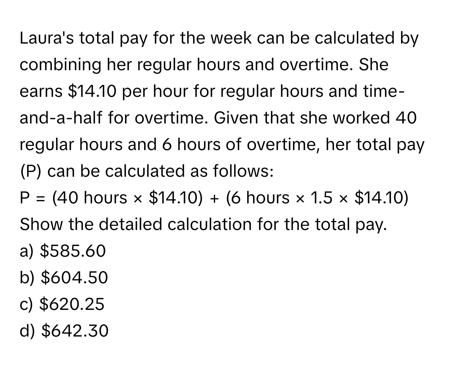 Laura's total pay for the week can be calculated by combining her regular hours and overtime. She earns $14.10 per hour for regular hours and time-and-a-half for overtime. Given that she worked 40 regular hours and 6 hours of overtime, her total pay (P) can be calculated as follows:

P = (40 hours × $14.10) + (6 hours × 1.5 × $14.10) 

Show the detailed calculation for the total pay. 

a) $585.60 
b) $604.50 
c) $620.25 
d) $642.30