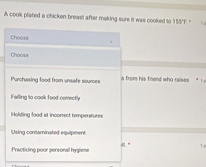 A cook plated a chicken breast after making sure it was cooked to 155°F, * ǐ p
Choose
Choose
Purchasing food from unsafe sources s from his friend who raises * 1p
Failing to cook food correctly
Holding food at incorrect temperatures
Using contaminated equipment
iit. * 1 p
Practicing poor personal hygiene