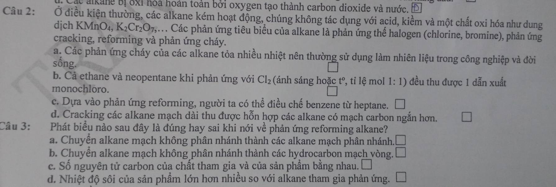 Các alkane bị ốxỉ hóa hoàn toàn bởi oxygen tạo thành carbon dioxide và nước. Đ
Câu 2: Ở điều kiện thường, các alkane kém hoạt động, chúng không tác dụng với acid, kiềm và một chất oxi hóa như dung
dịch K MnO_4, K_2Cr_2O_7, Các phản ứng tiêu biểu của alkane là phản ứng thế halogen (chlorine, bromine), phản ứng
cracking, reforming và phản ứng cháy.
a. Các phản ứng cháy của các alkane tỏa nhiều nhiệt nên thường sử dụng làm nhiên liệu trong công nghiệp và đời
sống.
b. Cả ethane và neopentane khi phản ứng với Cl_2 (ánh sáng hoặc t°, tỉ lệ mol 1: 1) đều thu được 1 dẫn xuất
monochloro.
c. Dựa vào phản ứng reforming, người ta có thể điều chế benzene từ heptane.
d. Cracking các alkane mạch dài thu được hỗn hợp các alkane có mạch carbon ngắn hơn.
Câu 3: Phát biểu nào sau đây là đúng hay sai khi nới về phản ứng reforming alkane?
a. Chuyển alkane mạch không phân nhánh thành các alkane mạch phân nhánh. □
b. Chuyển alkane mạch không phân nhánh thành các hydrocarbon mạch vòng. □
c. Số nguyên tử carbon của chất tham gia và của sản phẩm bằng nhau. □
d. Nhiệt độ sôi của sản phẩm lớn hơn nhiều so với alkane tham gia phản ứng.