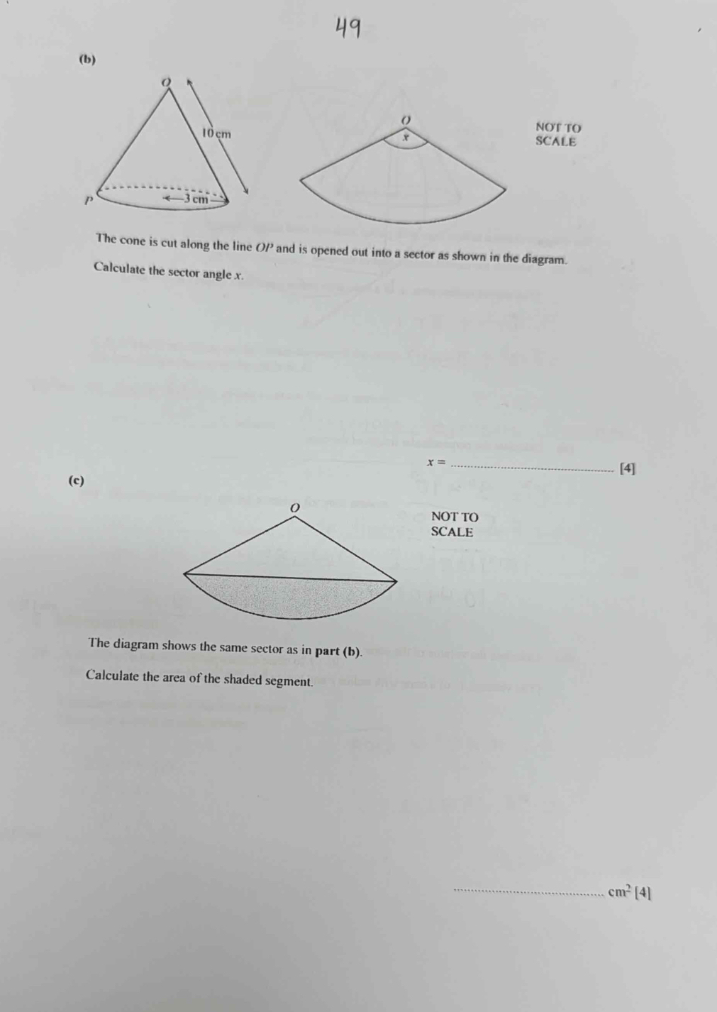 NOT TO 
SCALE 
The cone is cut along the line OP and is opened out into a sector as shown in the diagram. 
Calculate the sector angle x.
x= _ 
[4] 
(c) 
NOT TO 
SCALE 
The diagram shows the same sector as in part (b). 
Calculate the area of the shaded segment. 
_ cm^2[4]