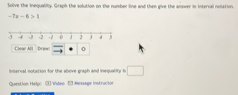 Solve the inequality. Graph the solution on the number line and then give the answer in interval notation.
-7x-6>1
Clear All Draw: 。 
Interval notation for the above graph and inequality is □ 
Question Help: * Video Message instructor