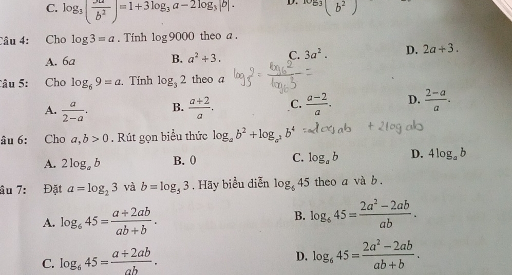 C. log _3( Ju/b^2 )=1+3log _3a-2log _3|b|. 
D. 1053(b^2)
Câu 4: Cho log 3=a. Tính log 9000 theo a .
A. 6a
B. a^2+3.
C. 3a^2. D. 2a+3. 
Câu 5: Cho log _69=a. Tính log _32 theo a
B.
A.  a/2-a .  (a+2)/a .
D.
C.  (a-2)/a .  (2-a)/a . 
âu 6: Cho a,b>0. Rút gọn biểu thức log _ab^2+log _a^2b^4
D.
A. 2log _ab B. 0 C. log _ab 4log _ab
âu 7: Đặt a=log _23 và b=log _53. Hãy biểu diễn log _645 theo a và b.
A. log _645= (a+2ab)/ab+b .
B. log _645= (2a^2-2ab)/ab .
C. log _645= (a+2ab)/ab .
D. log _645= (2a^2-2ab)/ab+b .