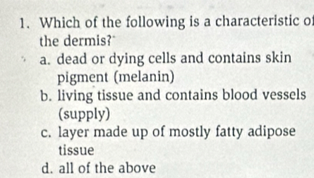 Which of the following is a characteristic of
the dermis?
a. dead or dying cells and contains skin
pigment (melanin)
b. living tissue and contains blood vessels
(supply)
c. layer made up of mostly fatty adipose
tissue
d. all of the above