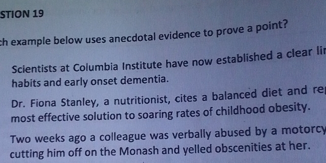 STION 19
ch example below uses anecdotal evidence to prove a point?
Scientists at Columbia Institute have now established a clear li
habits and early onset dementia.
Dr. Fiona Stanley, a nutritionist, cites a balanced diet and re
most effective solution to soaring rates of childhood obesity.
Two weeks ago a colleague was verbally abused by a motorcy
cutting him off on the Monash and yelled obscenities at her.