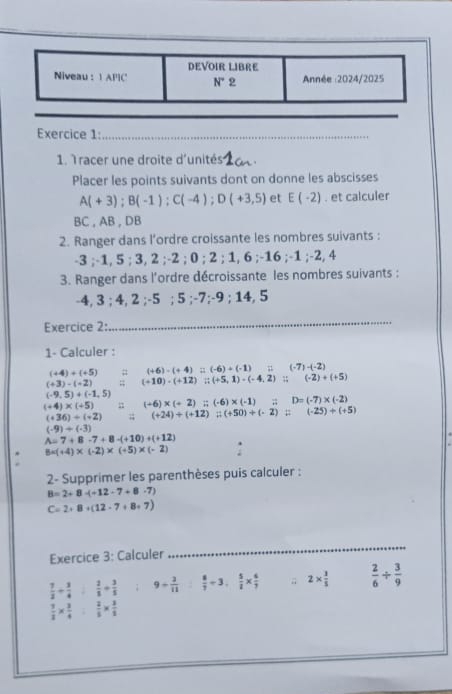 Tracer une droite d'unités_
Placer les points suivants dont on donne les abscisses
A(+3);B(-1);C(-4);D(+3,5) et E(-2). et calculer
BC , AB , DB
2. Ranger dans l’ordre croissante les nombres suivants :
-3 ;-1, 5 ; 3, 2 ;-2 ; 0 ; 2;1,6;-16;-1;-2. 4
3. Ranger dans l'ordre décroissante les nombres suivants :
-4, 3 ; 4, 2 ;-5 ; 5 ;-7;-9 ; 14, 5
Exercice 2:
_
1- Calculer :
(+4)+(+5) # (+6)-(+4)=(-6)+(-1)ii(-7)-(-2)
(+3)-(-2);; (+10)-(+12)=(+5,1)-(-4,2);;(-2)+(+5)
(-9,5)+(-1,5)
(+4)* (+5) (+6)* (+2):;(-6)* (-1):;D=(-7)* (-2)
(+36)/ (+2);; (+24)+(+12):(+50)+(-2):(-25)+(+5)
(-9)+(-3)
A=7+8-7+8-(+10)+(+12)
8* (+4)* (-2)* (+5)* (-2)
2- Supprimer les parenthèses puis calculer :
B=2+8-(-12-7+8-7)
C=2+8+(12-7+8+7)
Exercice 3: Calculer
_
 7/2 + 3/4   2/1 + 3/5  9= 3/11   8/7 / 3, 5/2 *  6/7 ; 2*  1/5   2/6 /  3/9 
 1/2 *  3/4   2/5 *  3/2 