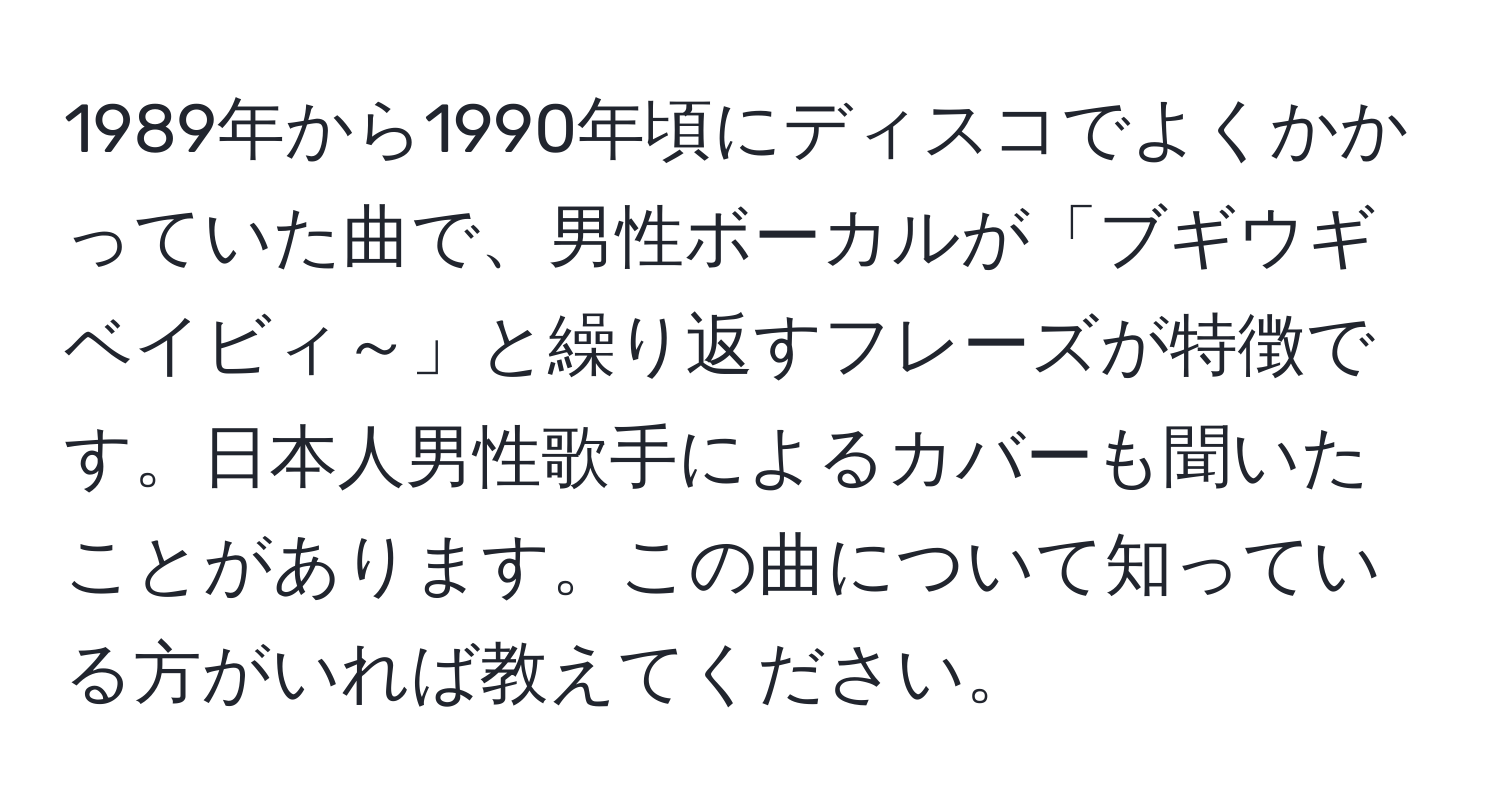 1989年から1990年頃にディスコでよくかかっていた曲で、男性ボーカルが「ブギウギベイビィ～」と繰り返すフレーズが特徴です。日本人男性歌手によるカバーも聞いたことがあります。この曲について知っている方がいれば教えてください。