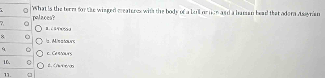 What is the term for the winged creatures with the body of a bull or lion and a human head that adorn Assyrian
palaces?
7.
a. Lamassu
8.
b. Minotaurs
9.
c. Centaurs
10.
d. Chimeras
11.
