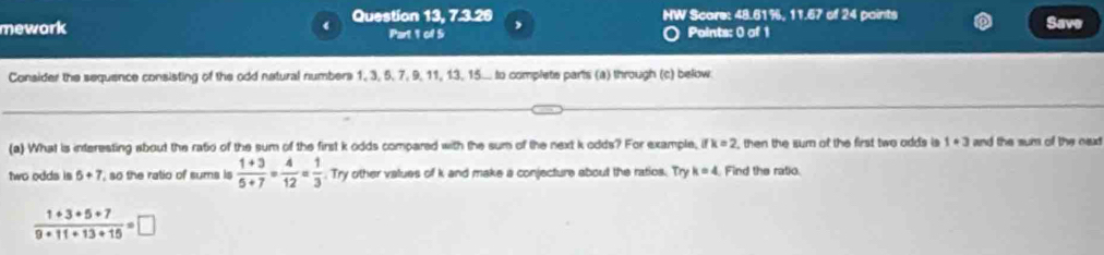 mework Question 13, 7.3.26 NW Scare: 48.61%, 11.67 of 24 paints Save 
Part 1 of 5 Points: 0 of 1 
Consider the sequence consisting of the odd natural numbers 1, 3, 5, 7, 9, 11, 13, 15... to complete parts (a) through (c) below. 
(a) What is interesting about the ratio of the sum of the first k odds compared with the sum of the next k odds? For example, ifk=2 , then the sum of the first two odds is 1· 3 and the sum of the ned 
two odds is 5+7 so the ratio of sums is  (1+3)/5+7 = 4/12 = 1/3 . Try other values of k and make a conjecture about the ratios. Try k=4 Find the ratio
 (1+3+5+7)/9+11+13+15 =□