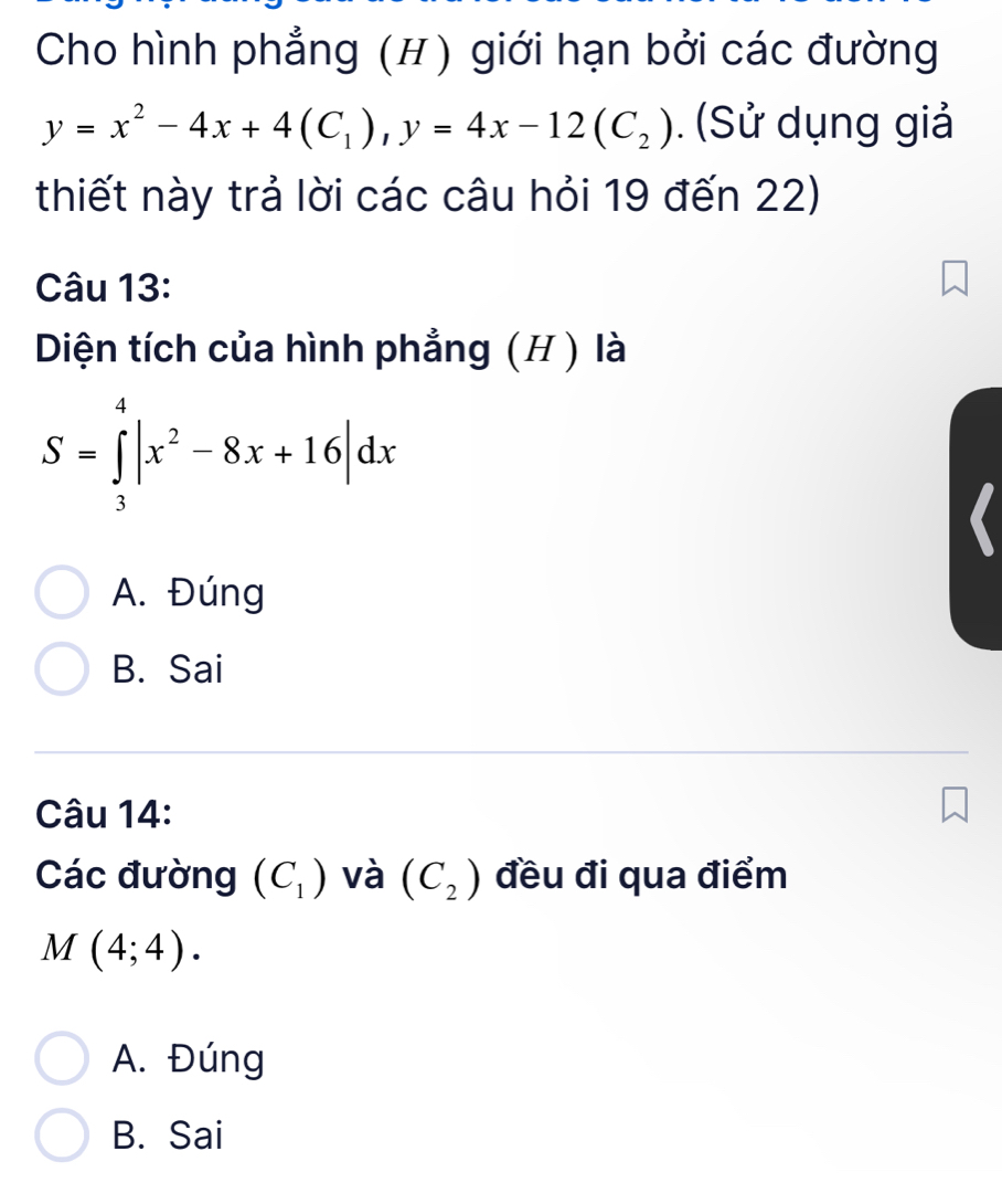 Cho hình phẳng (H) giới hạn bởi các đường
y=x^2-4x+4(C_1), y=4x-12(C_2). (Sử dụng giả
thiết này trả lời các câu hỏi 19 đến 22)
Câu 13:
Diện tích của hình phẳng (H ) là
S=∈tlimits _3^(4|x^2)-8x+16|dx
A. Đúng
B. Sai
Câu 14:
Các đường (C_1) và (C_2) đều đi qua điểm
M(4;4).
A. Đúng
B. Sai