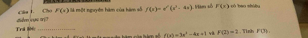 Cho F(x) là một nguyên hàm của hàm số f(x)=e^(x^2)(x^3-4x). Hàm số F(x) có bao nhiêu 
điểm cực trị? 
Trả lời:_ 
huện hàm của hàm số f(x)=3x^2-4x+1 và F(2)=2 , Tính F(3).