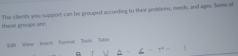 The clients you support can be grouped according to their problems, needs, and ages. Some of 
these groups are: 
Edit View Insert Format Tools Table 
T
T^2 :