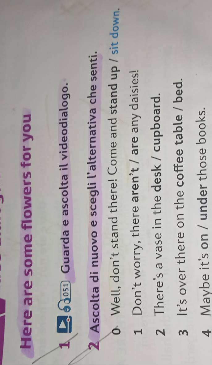 Here are some flowers for you 
1 00 Guarda e ascolta il videodialogo. 
2 Ascolta di nuovo e scegli l’alternativa che senti. 
0 Well, don't stand there! Come and stand up / sit down. 
1 Don’t worry, there aren’t / are any daisies! 
2 There’s a vase in the desk / cupboard. 
3 It’s over there on the coffee table / bed. 
4 Maybe it’s on / under those books.