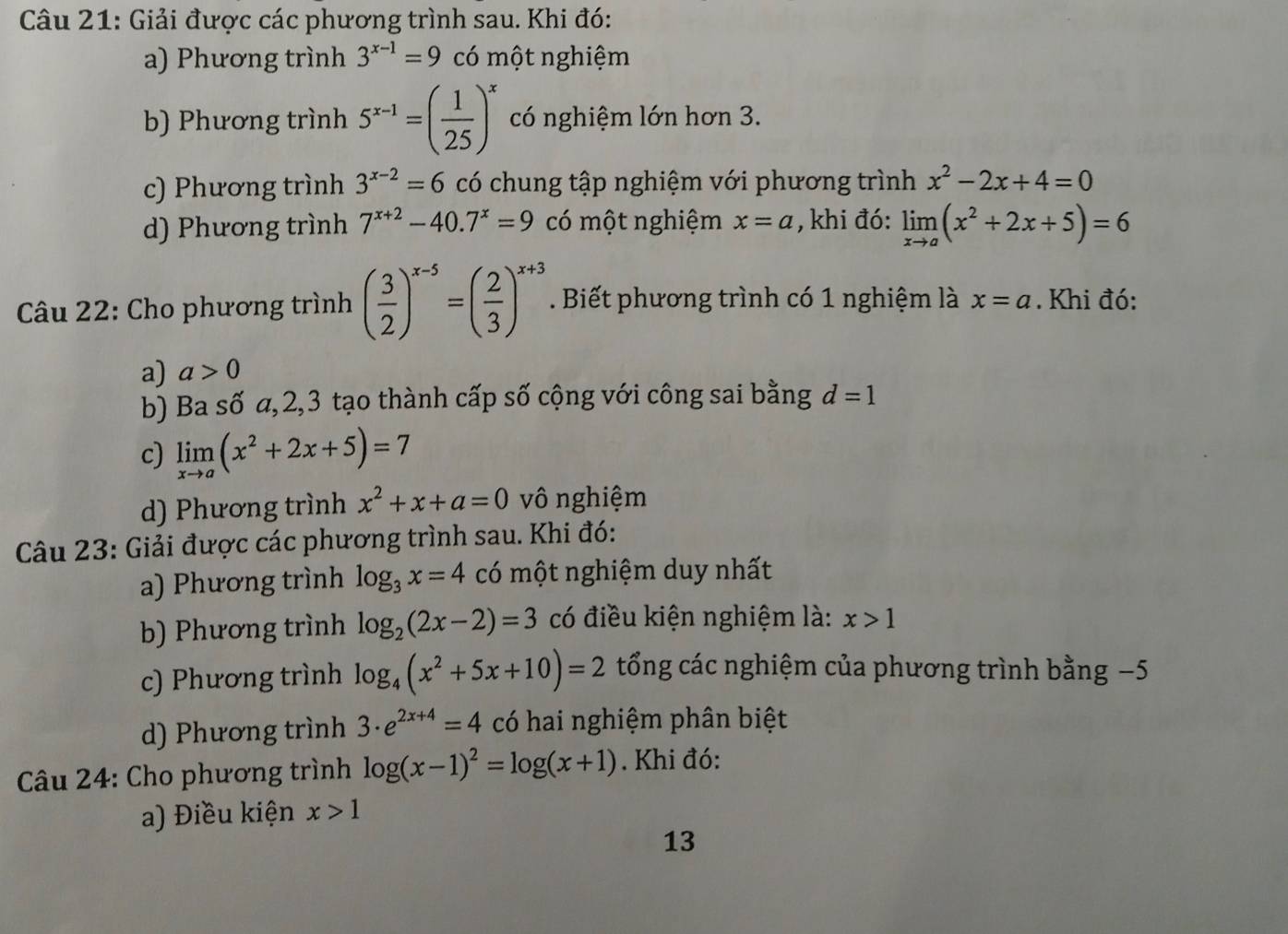 Giải được các phương trình sau. Khi đó:
a) Phương trình 3^(x-1)=9 có một nghiệm
b) Phương trình 5^(x-1)=( 1/25 )^x có nghiệm lớn hơn 3.
c) Phương trình 3^(x-2)=6 có chung tập nghiệm với phương trình x^2-2x+4=0
d) Phương trình 7^(x+2)-40.7^x=9 có một nghiệm x=a , khi đó: limlimits _xto a(x^2+2x+5)=6
Câu 22: Cho phương trình ( 3/2 )^x-5=( 2/3 )^x+3. Biết phương trình có 1 nghiệm là x=a. Khi đó:
a) a>0
b) Ba số α,2,3 tạo thành cấp số cộng với công sai bằng d=1
c) limlimits _xto a(x^2+2x+5)=7
d) Phương trình x^2+x+a=0 vô nghiệm
Câu 23: Giải được các phương trình sau. Khi đó:
a) Phương trình log _3x=4 có một nghiệm duy nhất
b) Phương trình log _2(2x-2)=3 có điều kiện nghiệm là: x>1
c) Phương trình log _4(x^2+5x+10)=2 tổng các nghiệm của phương trình bằng −5
d) Phương trình 3· e^(2x+4)=4 có hai nghiệm phân biệt
Câu 24: Cho phương trình log (x-1)^2=log (x+1). Khi đó:
a) Điều kiện x>1
13