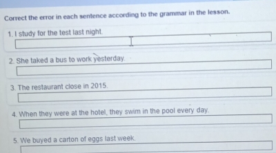 Correct the error in each sentence according to the grammar in the lesson. 
1. I study for the test last night. 
2. She taked a bus to work yesterday. 
3. The restaurant close in 2015. 
4. When they were at the hotel, they swim in the pool every day. 
5. We buyed a carton of eggs last week.