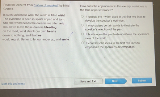 Read the excerpt from ''Jabari Unmasked' by Nikki How does the enjambment in this excerpt contribute to
Grimes the tone of perseverance?
Is such unfairness what the world is filled with?
The evidence is seen in spirits ripped and tor. It repeats the rhythm used in the first two lines to
Still, the world needs the dreams we offer, and develop the speaker's optimism.
should we leave those dreams bleeding It emphasizes certain words to illustrate the
on the road, we'd shrink our own hearts speaker's rejection of the past.
down to nothing, and that w It builds upon the plot to demonstrate the speaker's
would regret. Better to let our anger go, and smile. view of the world.
It contrasts the ideas in the first two lines to
emphasize the speaker's determination.
Mark this and return Save and Exit Next Submit