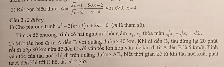 Rút gọn biểu thức: Q= (sqrt(x)-1)/sqrt(x)+2 + (5sqrt(x)-2)/x-4  với x>0, x!= 4
Câu 3 (2 điểm). 
1) Cho phương trình x^2-2(m+1)x+2m=0 (m l tham s cwidehat O)
Tìm m để phương trình có hai nghiệm không âm x_1, x_2 thỏa mãn sqrt(x_1)+sqrt(x_2)=sqrt(2). 
2) Một tàu hoả đi từ A đến B với quãng đường 40 km. Khi đi đến B, tàu dừng lại 20 phút 
rối đi tiếp 30 km nữa để đến C với vận tốc lớn hơn vận tốc khi đi từ A đến B là 5 km/h. Tính 
vận tốc của tàu hoả khi đi trên quãng đường AB, biết thời gian kể từ khi tàu hoả xuất phát 
từ A đến khi tới C hết tất cả 2 giờ.