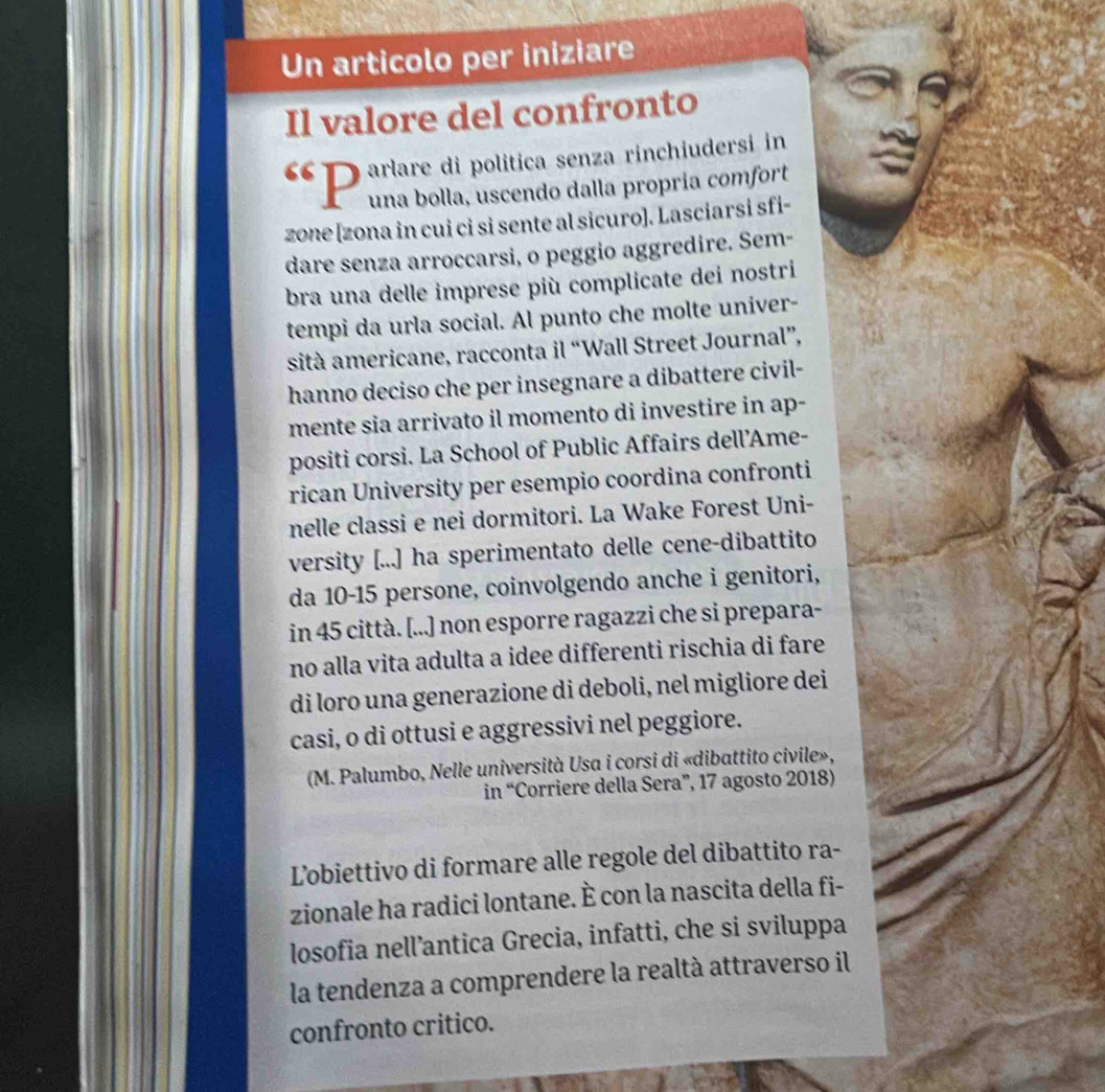 Un articolo per iniziare 
Il valore del confronto 
“ D arlare di politica senza rinchiudersi in 
una bolla, uscendo dalla propría comfort 
zone [zona in cui ci si sente al sicuro]. Lasciarsi sfi- 
dare senza arroccarsi, o peggio aggredire. Sem- 
bra una delle imprese più complicate dei nostri 
tempi da urla social. Al punto che molte univer- 
sità americane, racconta il “Wall Street Journal”, 
hanno deciso che per insegnare a dibattere civil- 
mente sia arrivato il momento di investire in ap- 
positi corsi. La School of Public Affairs dell’Ame- 
rican University per esempio coordina confronti 
nelle classi e nei dormitori. La Wake Forest Uni- 
versity [...] ha sperimentato delle cene-dibattito 
da 10-15 persone, coinvolgendo anche i genitori, 
in 45 città. [...] non esporre ragazzi che si prepara- 
no alla vita adulta a idee differenti rischia di fare 
di loro una generazione di deboli, nel migliore dei 
casi, o di ottusi e aggressivi nel peggiore. 
(M. Palumbo, Nelle università Usa i corsi di «dibattito civile», 
in “Corriere della Sera”, 17 agosto 2018) 
Lobiettivo di formare alle regole del dibattito ra- 
zionale ha radici lontane. È con la nascita della fi- 
losofia nell’antica Grecia, infatti, che si sviluppa 
la tendenza a comprendere la realtà attraverso il 
confronto critico.