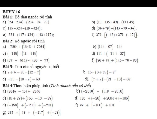 BTVN 16 
Bài 1: Bỏ dầu ngoặc rồi tính 
a) (24-234)+(234-24-77) b) (13-135+49)-(13+49)
c) 159-524-(59-424) : d) (36+79)+(145-79-36); 
e) 334-(117+234)+(42+117) f) 271-[(-43)+271-(-17)]. 
Bài 2: Bỏ ngoặc rồi tính 
a) -7264+(1543+7264) b) (144-97)-144
c) (-145)-(18-145) d) 111+(-11+27)
e) (27+514)-(456-73) f) (36+79)+(145-79-36)
Bài 3: Tìm các số nguyên x, biết: 
b. 
a) x+5=20-(12-7) 15-(3+2x)=2^z
c) -11-(19-x)=50 d). (7+x)-(21-13)=32
Bài 4:Thực hiện phép tính (Tính nhanh nếu có thể) 
a) (2345-45)+2345 b) (-2010)-(119-2010)
c) (18+29)+(158-18-29) d) 126+(-20)+2004+(-106)
e) (-199)+(-200)+(-201) f) 99+(-100)+101
g) 217+[43+(-217)+(-23)]