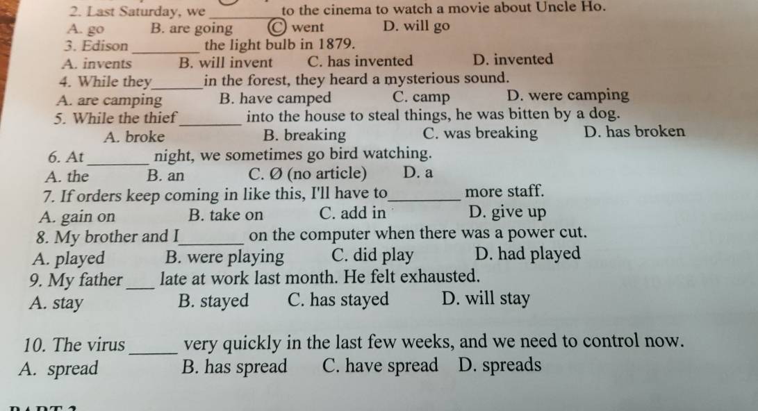 Last Saturday, we _to the cinema to watch a movie about Uncle Ho.
A. go B. are going C went D. will go
3. Edison _the light bulb in 1879.
A. invents B. will invent C. has invented D. invented
4. While they_ in the forest, they heard a mysterious sound.
A. are camping B. have camped C. camp D. were camping
_
5. While the thief into the house to steal things, he was bitten by a dog.
A. broke B. breaking C. was breaking D. has broken
6. At_ night, we sometimes go bird watching.
A. the B. an C. Ø (no article) D. a
7. If orders keep coming in like this, I'll have to_ more staff.
A. gain on B. take on C. add in D. give up
8. My brother and I_ on the computer when there was a power cut.
A. played B. were playing C. did play D. had played
9. My father _late at work last month. He felt exhausted.
A. stay B. stayed C. has stayed D. will stay
10. The virus _very quickly in the last few weeks, and we need to control now.
A. spread B. has spread C. have spread D. spreads