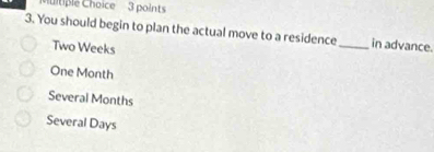 tiple Choice 3 points
3. You should begin to plan the actual move to a residence_ in advance.
Two Weeks
One Month
Several Months
Several Days