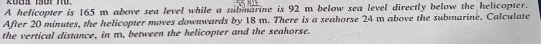 Küđa faut itü. 
A helicopter is 165 m above sea level while a submarine is 92 m below sea level directly below the helicopter. 
After 20 minutes, the helicopter moves downwards by 18 m. There is a seahorse 24 m above the submarine. Calculate 
the vertical distance, in m, between the helicopter and the seahorse.